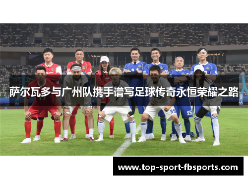 萨尔瓦多与广州队携手谱写足球传奇永恒荣耀之路