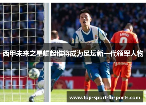 西甲未来之星崛起谁将成为足坛新一代领军人物