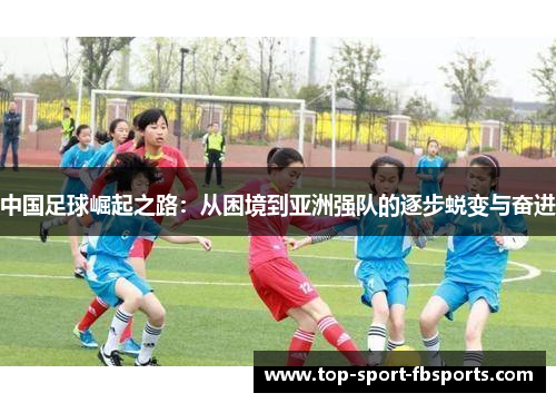 中国足球崛起之路:从困境到亚洲强队的逐步蜕变与奋进 中国足球崛起之路:从困境到亚洲强队的逐步蜕变与奋进