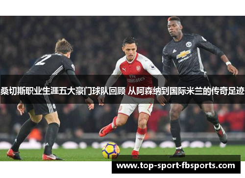 桑切斯职业生涯五大豪门球队回顾 从阿森纳到国际米兰的传奇足迹