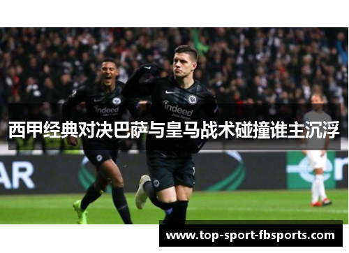 西甲经典对决巴萨与皇马战术碰撞谁主沉浮