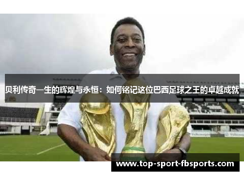 贝利传奇一生的辉煌与永恒：如何铭记这位巴西足球之王的卓越成就