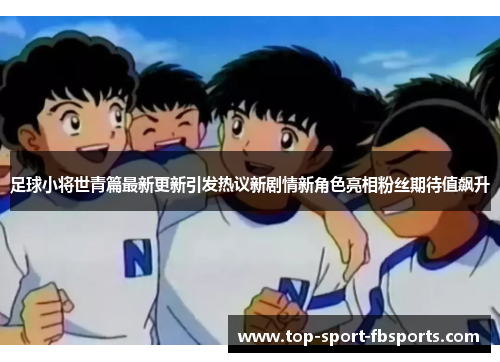 足球小将世青篇最新更新引发热议新剧情新角色亮相粉丝期待值飙升
