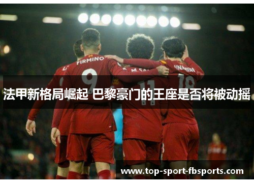 法甲新格局崛起 巴黎豪门的王座是否将被动摇 法甲新格局崛起 巴黎豪门的王座是否将被动摇