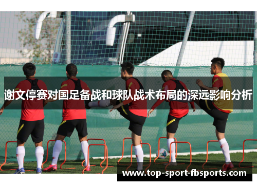 谢文停赛对国足备战和球队战术布局的深远影响分析