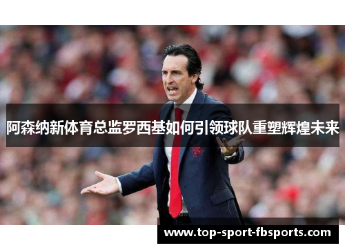 阿森纳新体育总监罗西基如何引领球队重塑辉煌未来