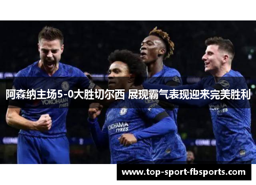 阿森纳主场5-0大胜切尔西 展现霸气表现迎来完美胜利 阿森纳主场5-0大胜切尔西 展现霸气表现迎来完美胜利
