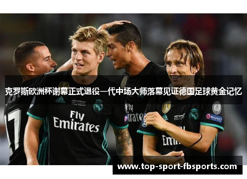 克罗斯欧洲杯谢幕正式退役一代中场大师落幕见证德国足球黄金记忆 克罗斯欧洲杯谢幕正式退役一代中场大师落幕见证德国足球黄金记忆