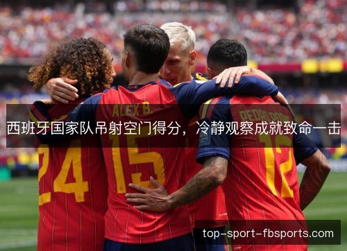 西班牙国家队吊射空门得分,冷静观察成就致命一击 西班牙国家队吊射空门得分,冷静观察成就致命一击